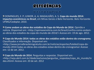 DOMINGUES, E. P; JUNIOR, A. A; MAGALHÃES, A. S. Copa do mundo 2014:
impactos econômicos no Brasil, em Minas Gerais e Belo Horizonte. Belo Horizonte:
UFMG/Cedeplar, 2010.
Como andam as obras dos estádios da Copa do Mundo de 2014. Opinião e
noticia. Disponível em: <http://opiniaoenoticia.com.br/brasil/confira-como-andam-
as-obras-dos-estadios-da-copa-do-mundo-de-2014/> Acesso em: 19 de ago. 2012.
Copa do Mundo 2014: todas as obras dos estádios estão dentro do cronograma.
Classificados e informação. Disponível em:
<http://www.jornalbrasileirogratuito.com.br/noticias/esportes/futebol/copa-do-
mundo-2014-todas-as-obras-dos-estadios-estao-dentro-do-cronograma> Acesso
em: 12 de set. 2012.
Copa do Mundo de 2014. Perguntas e respostas. Disponível em:
<http://veja.abril.com.br/idade/exclusivo/perguntas_respostas/copa_do_mundo/in
dex.shtml> Acesso em: 20 de set. 2012
REFERÊNCIAS
 