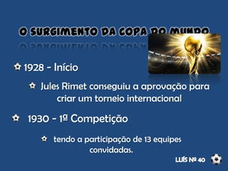 O surgimento da copa do mundo
1930 - 1ª Competição
1928 - Início
Jules Rimet conseguiu a aprovação para
criar um torneio internacional
tendo a participação de 13 equipes
convidadas.
 
