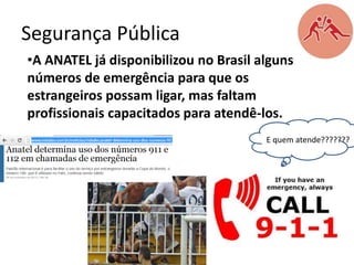 Segurança Pública
•A ANATEL já disponibilizou no Brasil alguns
números de emergência para que os
estrangeiros possam ligar, mas faltam
profissionais capacitados para atendê-los.
E quem atende???????

 