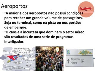 Aeroportos
•A maioria dos aeroportos não possui condições
para receber um grande volume de passageiros.
Seja no terminal, como na pista ou nos portões
de embarque.
•O caos e a incerteza que dominam o setor aéreo
são resultados de uma serie de programas
interligados

 