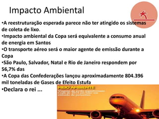 Impacto Ambiental
•A reestruturação esperada parece não ter atingido os sistemas
de coleta de lixo.
•Impacto ambiental da Copa será equivalente a consumo anual
de energia em Santos
•O transporte aéreo será o maior agente de emissão durante a
Copa
•São Paulo, Salvador, Natal e Rio de Janeiro respondem por
56,7% das
•A Copa das Confederações lançou aproximadamente 804.396
mil toneladas de Gases de Efeito Estufa

•Declara o rei ...

 