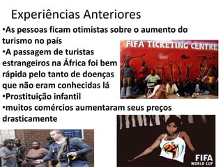 Experiências Anteriores
•As pessoas ficam otimistas sobre o aumento do
turismo no país
•A passagem de turistas
estrangeiros na África foi bem
rápida pelo tanto de doenças
que não eram conhecidas lá
•Prostituição infantil
•muitos comércios aumentaram seus preços
drasticamente

 