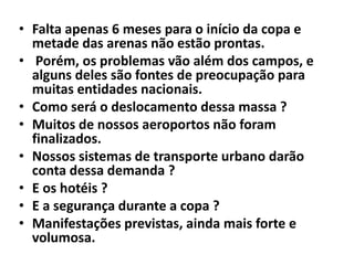 • Falta apenas 6 meses para o início da copa e
metade das arenas não estão prontas.
• Porém, os problemas vão além dos campos, e
alguns deles são fontes de preocupação para
muitas entidades nacionais.
• Como será o deslocamento dessa massa ?
• Muitos de nossos aeroportos não foram
finalizados.
• Nossos sistemas de transporte urbano darão
conta dessa demanda ?
• E os hotéis ?
• E a segurança durante a copa ?
• Manifestações previstas, ainda mais forte e
volumosa.

 