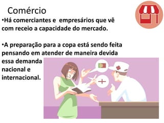 Comércio

•Há comerciantes e empresários que vê
com receio a capacidade do mercado.
•A preparação para a copa está sendo feita
pensando em atender de maneira devida
essa demanda
nacional e
internacional.

 