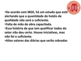 •De acordo com IBGE, há um estudo que está
alertando que a quantidade de hotéis de
qualidade não será o suficiente.
•Falta de mão de obra capacitada.
•Essa história de que iam qualificar todos do
setor não deu certo. Houve iniciativas, mas
não foi o suficiente.
•Altos valores das diárias que serão cobradas

 