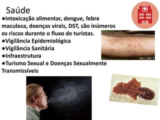 Saúde

●Intoxicação alimentar, dengue, febre
maculosa, doenças virais, DST, são inúmeros
os riscos durante o fluxo de turistas.
●Vigilância Epidemiológica
●Vigilância Sanitária
●Infraestrutura
●Turismo Sexual e Doenças Sexualmente
Transmissíveis

 