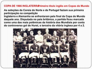 COPA DE 1966 INGLATERRA Primeiro título inglês em Copas do Mundo
As seleções da Coreia do Norte e de Portugal faziam sua primeira
participação na competição
Inglaterra e Alemanha se enfrentaram pela final da Copa do Mundo
daquele ano. Disputada no país britânico, a partida ficou marcada
como uma das mais polêmicas da história dos Mundiais por conta
do controverso gol de Hurst, o terceiro da vitória inglesa por 4 a 2.

 