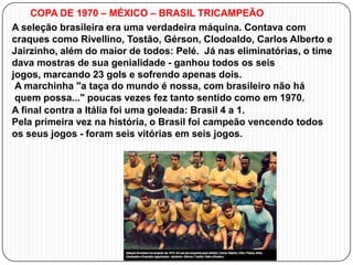 COPA DE 1970 – MÉXICO – BRASIL TRICAMPEÃO
A seleção brasileira era uma verdadeira máquina. Contava com
craques como Rivellino, Tostão, Gérson, Clodoaldo, Carlos Alberto e
Jairzinho, além do maior de todos: Pelé. Já nas eliminatórias, o time
dava mostras de sua genialidade - ganhou todos os seis
jogos, marcando 23 gols e sofrendo apenas dois.
A marchinha "a taça do mundo é nossa, com brasileiro não há
quem possa..." poucas vezes fez tanto sentido como em 1970.
A final contra a Itália foi uma goleada: Brasil 4 a 1.
Pela primeira vez na história, o Brasil foi campeão vencendo todos
os seus jogos - foram seis vitórias em seis jogos.

 