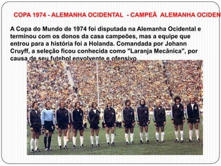 COPA 1974 - ALEMANHA OCIDENTAL - CAMPEÃ ALEMANHA OCIDENT
A Copa do Mundo de 1974 foi disputada na Alemanha Ocidental e
terminou com os donos da casa campeões, mas a equipe que
entrou para a história foi a Holanda. Comandada por Johann
Cruyff, a seleção ficou conhecida como "Laranja Mecânica", por
causa de seu futebol envolvente e ofensivo.

 