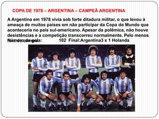 COPA DE 1978 – ARGENTINA – CAMPEÃ ARGENTINA
A Argentina em 1978 vivia sob forte ditadura militar, o que levou à
ameaça de muitos países em não participar da Copa do Mundo que
aconteceria no país sul-americano. Apesar da polêmica, não houve
desistências e a competição transcorreu normalmente. Pelo menos
Número de gols:
102 Final:Argentina3 x 1 Holanda
fora de campo.

 
