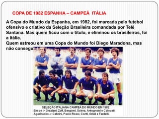 COPA DE 1982 ESPANHA – CAMPEÃ ITÁLIA
A Copa do Mundo da Espanha, em 1982, foi marcada pelo futebol
ofensivo e criativo da Seleção Brasileira comandada por Telê
Santana. Mas quem ficou com o título, e eliminou os brasileiros, foi
a Itália.
Quem estreou em uma Copa do Mundo foi Diego Maradona, mas
não conseguiu levar sua seleção muito adiante.

 