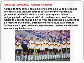 COPA DE 1990 ITÁLIA – Campeã Alemanha

A Copa de 1990 entrou para a história como uma Copa de equipes
defensivas, que jogavam apenas para alcançar o resultado. É
geralmente conhecida como o marco que separa o futebol
antigo, pautado no "futebol arte", do moderno, com seu "futebol
A final
força". da Copa do Mundo FIFA de 1990 foi disputada pela Argentina
e a Alemanha Ocidental, trazendo o terceiro título da Alemanha
Ocidental em Copas do Mundo, o primeiro no qual os alemães não
vencem a equipe favorita.

 