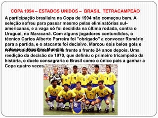 COPA 1994 – ESTADOS UNIDOS – BRASIL TETRACAMPEÃO
A participação brasileira na Copa de 1994 não começou bem. A
seleção sofreu para passar mesmo pelas eliminatórias sulamericanas, e a vaga só foi decidida na última rodada, contra o
Uruguai, no Maracanã. Com alguns jogadores contundidos, o
técnico Carlos Alberto Parreira foi "obrigado" a convocar Romário
para a partida, e o atacante foi decisivo. Marcou dois belos gols e
colocou o Brasil no Mundial. frente a frente 24 anos depois. Uma
A final colocou Brasil e Itália
reedição da decisão de 1970, que definiu o primeiro tricampeão da
história, o duelo consagraria o Brasil como o único país a ganhar a
Copa quatro vezes.

 