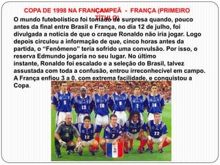 COPA DE 1998 NA FRANÇA CAMPEÃ - FRANÇA (PRIMEIRO
TÍTULO)
O mundo futebolístico foi tomado de surpresa quando, pouco
antes da final entre Brasil e França, no dia 12 de julho, foi
divulgada a notícia de que o craque Ronaldo não iria jogar. Logo
depois circulou a informação de que, cinco horas antes da
partida, o “Fenômeno” teria sofrido uma convulsão. Por isso, o
reserva Edmundo jogaria no seu lugar. No último
instante, Ronaldo foi escalado e a seleção do Brasil, talvez
assustada com toda a confusão, entrou irreconhecível em campo.
A França enfiou 3 a 0, com extrema facilidade, e conquistou a
Copa.

 