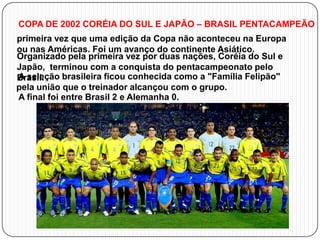 COPA DE 2002 CORÉIA DO SUL E JAPÃO – BRASIL PENTACAMPEÃO
primeira vez que uma edição da Copa não aconteceu na Europa
ou nas Américas. Foi um avanço do continente Asiático.
Organizado pela primeira vez por duas nações, Coréia do Sul e
Japão, terminou com a conquista do pentacampeonato pelo
A seleção brasileira ficou conhecida como a "Família Felipão"
Brasil.
pela união que o treinador alcançou com o grupo.
A final foi entre Brasil 2 e Alemanha 0.

 