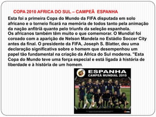 COPA 2010 AFRICA DO SUL – CAMPEÃ ESPANHA
Esta foi a primeira Copa do Mundo da FIFA disputada em solo
africano e o torneio ficará na memória de todos tanto pela animação
da nação anfitriã quanto pelo triunfo da seleção espanhola.
Os africanos também têm muito o que comemorar. O Mundial foi
coroado com a aparição de Nelson Mandela no Estádio Soccer City
antes da final. O presidente da FIFA, Joseph S. Blatter, deu uma
declaração significativa sobre o homem que desempenhou um
papel tão fundamental na criação da África do Sul moderna. "Esta
Copa do Mundo teve uma força especial e está ligada à história de
liberdade e à história de um homem.

 