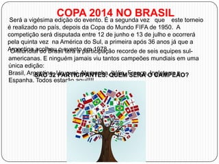 COPA 2014 NO BRASIL

Será a vigésima edição do evento. É a segunda vez que este torneio
é realizado no país, depois da Copa do Mundo FIFA de 1950. A
competição será disputada entre 12 de junho e 13 de julho e ocorrerá
pela quinta vez na América do Sul, a primeira após 36 anos já que a
Argentina acolheu o evento participação recorde de seis equipes sulO Mundial do Brasil terá a em 1978.
americanas. E ninguém jamais viu tantos campeões mundiais em uma
única edição:
Brasil, Argentina, Uruguai, Alemanha,QUEMFrança,O CAMPEÃO?
SÃO 32 PARTICIPANTES. Itália, SERÁ Inglaterra e
Espanha. Todos estarão aqui!!!!

 