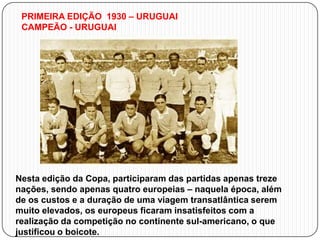 PRIMEIRA EDIÇÃO 1930 – URUGUAI
CAMPEÃO - URUGUAI

Nesta edição da Copa, participaram das partidas apenas treze
nações, sendo apenas quatro europeias – naquela época, além
de os custos e a duração de uma viagem transatlântica serem
muito elevados, os europeus ficaram insatisfeitos com a
realização da competição no continente sul-americano, o que
justificou o boicote.

 