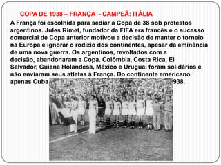 COPA DE 1938 – FRANÇA - CAMPEÃ: ITÁLIA
A França foi escolhida para sediar a Copa de 38 sob protestos
argentinos. Jules Rimet, fundador da FIFA era francês e o sucesso
comercial de Copa anterior motivou a decisão de manter o torneio
na Europa e ignorar o rodízio dos continentes, apesar da eminência
de uma nova guerra. Os argentinos, revoltados com a
decisão, abandonaram a Copa. Colômbia, Costa Rica, El
Salvador, Guiana Holandesa, México e Uruguai foram solidários e
não enviaram seus atletas à França. Do continente americano
apenas Cuba e Brasil estiveram presentes na Copa de 1938.

 