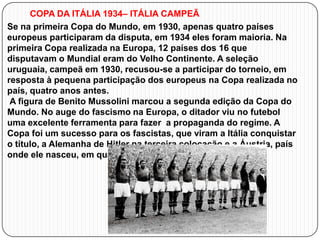 COPA DA ITÁLIA 1934– ITÁLIA CAMPEÃ
Se na primeira Copa do Mundo, em 1930, apenas quatro países
europeus participaram da disputa, em 1934 eles foram maioria. Na
primeira Copa realizada na Europa, 12 países dos 16 que
disputavam o Mundial eram do Velho Continente. A seleção
uruguaia, campeã em 1930, recusou-se a participar do torneio, em
resposta à pequena participação dos europeus na Copa realizada no
país, quatro anos antes.
A figura de Benito Mussolini marcou a segunda edição da Copa do
Mundo. No auge do fascismo na Europa, o ditador viu no futebol
uma excelente ferramenta para fazer a propaganda do regime. A
Copa foi um sucesso para os fascistas, que viram a Itália conquistar
o título, a Alemanha de Hitler na terceira colocação e a Áustria, país
onde ele nasceu, em quarto lugar

 