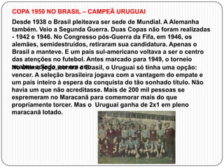COPA 1950 NO BRASIL – CAMPEÃ URUGUAI

Desde 1938 o Brasil pleiteava ser sede de Mundial. A Alemanha
também. Veio a Segunda Guerra. Duas Copas não foram realizadas
- 1942 e 1946. No Congresso pós-Guerra da Fifa, em 1946, os
alemães, semidestruídos, retiraram sua candidatura. Apenas o
Brasil a manteve. E um país sul-americano voltava a ser o centro
das atenções no futebol. Antes marcado para 1949, o torneio
acabou adiado contra ano.
No último jogo, por um o Brasil, o Uruguai só tinha uma opção:
vencer. A seleção brasileira jogava com a vantagem do empate e
um país inteiro à espera da conquista do tão sonhado título. Não
havia um que não acreditasse. Mais de 200 mil pessoas se
espremeram no Maracanã para comemorar mais do que
propriamente torcer. Mas o Uruguai ganha de 2x1 em pleno
maracanã lotado.

 