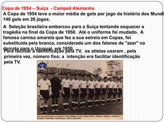 Copa de 1954 – Suíça - Campeã Alemanha
A Copa de 1954 teve a maior média de gols por jogo da história dos Mundia
140 gols em 26 jogos.
A Seleção brasileira embarcou para a Suíça tentando esquecer a
tragédia na final da Copa de 1950. Até o uniforme foi mudado. A
famosa camisa amarela que fez a sua estreia em Copas, foi
substituída pela branca, considerada um dos fatores de "azar" na
derrota para o Uruguai, em 1950.
Pera facilitar a identificação pela TV, os atletas usaram , pela
primeira vez, número fixo; a intenção era facilitar identificação
pela TV.

 