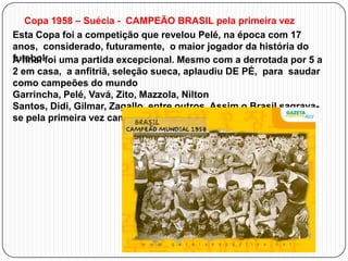 Copa 1958 – Suécia - CAMPEÃO BRASIL pela primeira vez
Esta Copa foi a competição que revelou Pelé, na época com 17
anos, considerado, futuramente, o maior jogador da história do
futebol. uma partida excepcional. Mesmo com a derrotada por 5 a
A final foi
2 em casa, a anfitriã, seleção sueca, aplaudiu DE PÉ, para saudar
como campeões do mundo
Garrincha, Pelé, Vavá, Zito, Mazzola, Nilton
Santos, Didi, Gilmar, Zagallo, entre outros. Assim o Brasil sagravase pela primeira vez campeão mundial de futebol.

 