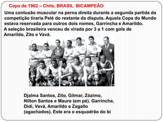 Copa de 1962 – Chile, BRASIL BICAMPEÃO
Uma contusão muscular na perna direita durante a segunda partida da
competição tiraria Pelé do restante da disputa. Aquela Copa do Mundo
estava reservada para outros dois nomes, Garrincha e Amarildo.
A seleção brasileira venceu de virada por 3 a 1 com gols de
Amarildo, Zito e Vavá.

Djalma Santos, Zito, Gilmar, Zózimo,
Nilton Santos e Mauro (em pé). Garrincha,
Didi, Vavá, Amarildo e Zagallo
(agachados). Este era o esquadrão do bi

 