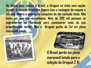 No último jogo, contra o Brasil, o Uruguai só tinha uma opção:
vencer. A seleção brasileira jogava com a vantagem do empate e
um país inteiro à espera da conquista do tão sonhado título. Não
havia um que não acreditasse. Mais de 200 mil pessoas se
espremeram no Maracanã para comemorar mais do que
propriamente torcer. Mas o Uruguai ganha de 2x1 em pleno
maracanã lotado.
O Brasil perde em pleno
maracanã lotado para a
seleção do Uruguai 2 X1
 