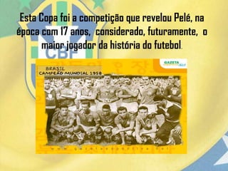 Esta Copa foi a competição que revelou Pelé, na
época com 17 anos, considerado, futuramente, o
maior jogador da história do futebol.
 