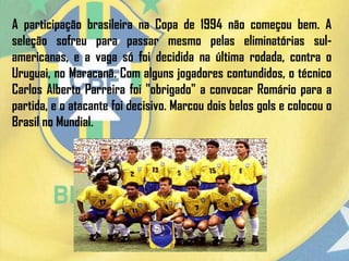 A participação brasileira na Copa de 1994 não começou bem. A
seleção sofreu para passar mesmo pelas eliminatórias sul-
americanas, e a vaga só foi decidida na última rodada, contra o
Uruguai, no Maracanã. Com alguns jogadores contundidos, o técnico
Carlos Alberto Parreira foi "obrigado" a convocar Romário para a
partida, e o atacante foi decisivo. Marcou dois belos gols e colocou o
Brasil no Mundial.
 