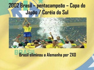 2002 Brasil – pentacampeão – Copa do
Japão / Coréia do Sul
Brasil eliminou a Alemanha por 2X0
 
