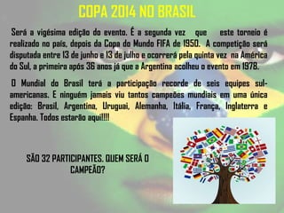 COPA 2014 NO BRASIL
Será a vigésima edição do evento. É a segunda vez que este torneio é
realizado no país, depois da Copa do Mundo FIFA de 1950. A competição será
disputada entre 13 de junho e 13 de julho e ocorrerá pela quinta vez na América
do Sul, a primeira após 36 anos já que a Argentina acolheu o evento em 1978.
O Mundial do Brasil terá a participação recorde de seis equipes sul-
americanas. E ninguém jamais viu tantos campeões mundiais em uma única
edição: Brasil, Argentina, Uruguai, Alemanha, Itália, França, Inglaterra e
Espanha. Todos estarão aqui!!!!
SÃO 32 PARTICIPANTES. QUEM SERÁ O
CAMPEÃO?
 