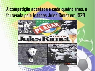A competição acontece a cada quatro anos, e
foi criada pelo francês Jules Rimet em 1928
 