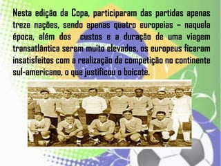 Nesta edição da Copa, participaram das partidas apenas
treze nações, sendo apenas quatro europeias – naquela
época, além dos custos e a duração de uma viagem
transatlântica serem muito elevados, os europeus ficaram
insatisfeitos com a realização da competição no continente
sul-americano, o que justificou o boicote.
 