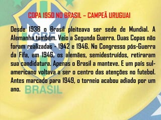 COPA 1950 NO BRASIL – CAMPEÃ URUGUAI
Desde 1938 o Brasil pleiteava ser sede de Mundial. A
Alemanha também. Veio a Segunda Guerra. Duas Copas não
foram realizadas - 1942 e 1946. No Congresso pós-Guerra
da Fifa, em 1946, os alemães, semidestruídos, retiraram
sua candidatura. Apenas o Brasil a manteve. E um país sul-
americano voltava a ser o centro das atenções no futebol.
Antes marcado para 1949, o torneio acabou adiado por um
ano.
 