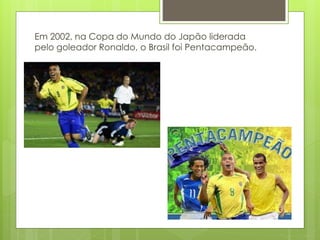 Em 2002, na Copa do Mundo do Japão liderada
pelo goleador Ronaldo, o Brasil foi Pentacampeão.
 