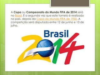 A Copa ou Campeonato do Mundo FIFA de 2014 será
no Brasil. É a segunda vez que este torneio é realizado
no país, depois da Copa do Mundo FIFA de 1950. A
competição será disputada entre 12 de junho e 13 de
julho.
 