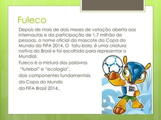 Fuleco
Depois de mais de dois meses de votação aberta aos
internautas e da participação de 1,7 milhão de
pessoas, o nome oficial da mascote da Copa do
Mundo da FIFA 2014. O tatu-bola, é uma criatura
nativa do Brasil e foi escolhida para representar o
Mundial.
Fuleco é a mistura das palavras
“futebol” e “ecologia”,
dois componentes fundamentais
da Copa do Mundo
da FIFA Brasil 2014..
 