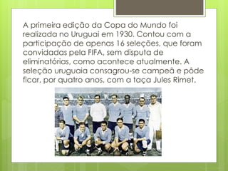 A primeira edição da Copa do Mundo foi
realizada no Uruguai em 1930. Contou com a
participação de apenas 16 seleções, que foram
convidadas pela FIFA, sem disputa de
eliminatórias, como acontece atualmente. A
seleção uruguaia consagrou-se campeã e pôde
ficar, por quatro anos, com a taça Jules Rimet.
 