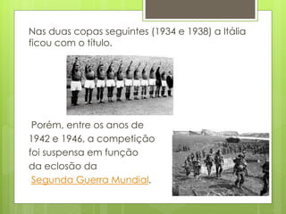 Nas duas copas seguintes (1934 e 1938) a Itália
ficou com o título.
Porém, entre os anos de
1942 e 1946, a competição
foi suspensa em função
da eclosão da
Segunda Guerra Mundial.
 