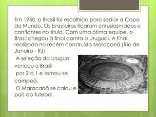 Em 1950, o Brasil foi escolhido para sediar a Copa
do Mundo. Os brasileiros ficaram entusiasmados e
confiantes no título. Com uma ótima equipe, o
Brasil chegou à final contra o Uruguai. A final,
realizada no recém construído Maracanã (Rio de
Janeiro - RJ)
A seleção do Uruguai
venceu o Brasil
por 2 a 1 e tornou-se
campeã.
O Maracanã se calou e o choro tomou conta do
país do futebol.
 