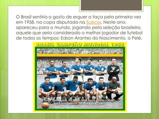 O Brasil sentiria o gosto de erguer a taça pela primeira vez
em 1958, na copa disputada na Suécia. Neste ano,
apareceu para o mundo, jogando pela seleção brasileira,
aquele que seria considerado o melhor jogador de futebol
de todos os tempos: Edson Arantes do Nascimento, o Pelé.
 