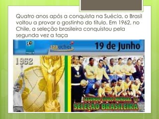 Quatro anos após a conquista na Suécia, o Brasil
voltou a provar o gostinho do título. Em 1962, no
Chile, a seleção brasileira conquistou pela
segunda vez a taça
 