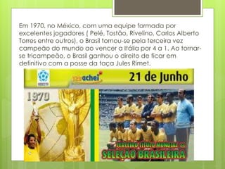 Em 1970, no México, com uma equipe formada por
excelentes jogadores ( Pelé, Tostão, Rivelino, Carlos Alberto
Torres entre outros), o Brasil tornou-se pela terceira vez
campeão do mundo ao vencer a Itália por 4 a 1. Ao tornar-
se tricampeão, o Brasil ganhou o direito de ficar em
definitivo com a posse da taça Jules Rimet.
 
