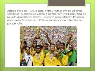 Após o título de 1970, o Brasil entrou num jejum de 24 anos
sem título. A conquista voltou a ocorrer em 1994, na Copa do
Mundo dos Estados Unidos. Liderada pelo artilheiro Romário,
nossa seleção venceu a Itália numa emocionante disputa
por pênaltis.
 
