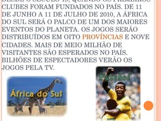 O ESPORTE É UMA PAIXÃO NACIONAL DESDE O SÉCULO 19, QUANDO OS PRIMEIROS CLUBES FORAM FUNDADOS NO PAÍS. DE 11 DE JUNHO A 11 DE JULHO DE 2010, A ÁFRICA DO SUL SERÁ O PALCO DE UM DOS MAIORES EVENTOS DO PLANETA. OS JOGOS SERÃO DISTRIBUÍDOS EM OITO  PROVÍNCIAS  E NOVE CIDADES. MAIS DE MEIO MILHÃO DE VISITANTES SÃO ESPERADOS NO PAÍS. BILHÕES DE ESPECTADORES VERÃO OS JOGOS PELA TV. 