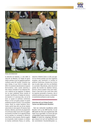99
la selección de Cataluña, y a otro débil, la
selección de Malaisia. Se trataba de ganar
ambos partidos y que los jugadores ganasen
confianza antes del mundial. Teníamos muy
poco tiempo, lo que hacía el trabajo más
difícil. En ocasiones abandonamos el aspecto
técnico-táctico, como cuando estuvimos 4
días enteros centrados en los exámenes físi-
cos y médicos de los jugadores. El objetivo
era no tener problemas físicos durante el
mundial. Sacrificamos el trabajo de entrena-
dor durante 4 ó 5 preciosos días, con tal de
tener un equipo en perfectas condiciones
físicas. Lo hice con gusto, porque no quería
problemas durante el torneo. Y los resultados
cantan: Brasil ha estado fantástico física-
mente, quizás haya sido una de las mejores
selecciones en este aspecto. Ni siquiera hubo
lesiones. Además, esta forma de preparación
me sirvió para exigir mucho más a los jugado-
res durante el mundial. En el segundo tiempo
de los partidos se constataba la diferencia
entre Brasil y otros equipos. Muchos jugado-
res de grandes clubes europeos no estaban
en buenas condiciones físicas; en cambio,
observen a Roberto Carlos o a Cafú, que juga-
ron los mismos partidos que otros jugadores
europeos, pero terminaron el mundial en
perfectas condiciones. Emerson fue el único
que no pudo seguir, pero fue una fatalidad,
no una lesión. Resumiendo, antes del primer
partido del mundial los objetivos tácticos,
técnicos y físicos estaban claros para todos.
Únase a todo esto lo que conté antes sobre
los aspectos personales y humanos, más el
ambiente positivo que creamos, y entenderán
el rendimiento de Brasil en este mundial.
Interview mit Luiz Felipe Scolari,
Trainer von Weltmeister Brasilien
Nach der mühevollen Qualifikation zählte
Brasilien nicht zu den WM-Favoriten. An der
WM spielte das Team wie ausgewechselt. Wie
haben Sie es geschafft, in so kurzer Zeit eine
schlagkräftige Truppe zusammenzustellen?
Scolari: Ich wollte den endgültigen WM-Kader
ganz bewusst erst nach der Qualifikation und
den verschiedenen Freundschaftsspielen zu-
Photo: John McDermott
 