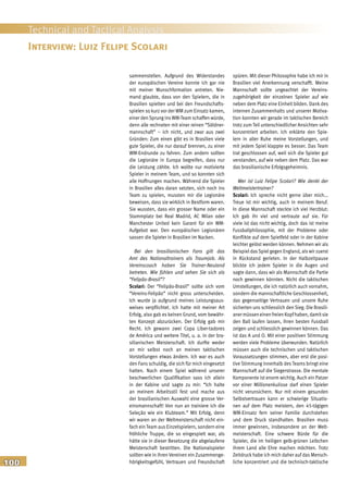 100
Technical and Tactical Analysis
sammenstellen. Aufgrund des Widerstandes
der europäischen Vereine konnte ich gar nie
mit meiner Wunschformation antreten. Nie-
mand glaubte, dass von den Spielern, die in
Brasilien spielten und bei den Freundschafts-
spielen so kurz vor der WM zum Einsatz kamen,
einer den Sprung ins WM-Team schaffen würde,
denn alle rechneten mit einer reinen “Söldner-
mannschaft” – ich nicht, und zwar aus zwei
Gründen: Zum einen gibt es in Brasilien viele
gute Spieler, die nur darauf brennen, zu einer
WM-Endrunde zu fahren. Zum andern sollten
die Legionäre in Europa begreifen, dass nur
die Leistung zählte. Ich wollte nur motivierte
Spieler in meinem Team, und so konnten sich
alle Hoffnungen machen. Während die Spieler
in Brasilien alles daran setzten, sich noch ins
Team zu spielen, mussten mir die Legionäre
beweisen, dass sie wirklich in Bestform waren.
Sie wussten, dass ein grosser Name oder ein
Stammplatz bei Real Madrid, AC Milan oder
Manchester United kein Garant für ein WM-
Aufgebot war. Den europäischen Legionären
sassen die Spieler in Brasilien im Nacken.
Bei den brasilianischen Fans gilt das
Amt des Nationaltrainers als Traumjob. Als
Vereinscoach haben Sie Trainer-Neuland
betreten. Wie fühlen und sehen Sie sich als
“Felipão-Brasil”?
Scolari: Der “Felipão-Brasil” sollte sich vom
“Vereins-Felipão” nicht gross unterscheiden.
Ich wurde ja aufgrund meines Leistungsaus-
weises verpflichtet. Ich hatte mit meiner Art
Erfolg, also gab es keinen Grund, vom bewähr-
ten Konzept abzurücken. Der Erfolg gab mir
Recht. Ich gewann zwei Copa Liber-tadores
de América und weitere Titel, u. a. in der bra-
silianischen Meisterschaft. Ich durfte weder
an mir selbst noch an meinen taktischen
Vorstellungen etwas ändern. Ich war es auch
den Fans schuldig, die sich für mich eingesetzt
hatten. Nach einem Spiel während unserer
beschwerlichen Qualifikation sass ich allein
in der Kabine und sagte zu mir: “Ich halte
an meinem Arbeitsstil fest und mache aus
der brasilianischen Auswahl eine grosse Ver-
einsmannschaft! Von nun an trainiere ich die
Seleção wie ein Klubteam.” Mit Erfolg, denn
wir waren an der Weltmeisterschaft nicht ein-
fach ein Team aus Einzelspielern, sondern eine
fröhliche Truppe, die so eingespielt war, als
hätte sie in dieser Besetzung die abgelaufene
Meisterschaft bestritten. Die Nationalspieler
sollten wie in ihren Vereinen ein Zusammenge-
hörigkeitsgefühl, Vertrauen und Freundschaft
spüren. Mit dieser Philosophie habe ich mir in
Brasilien viel Anerkennung verschafft. Meine
Mannschaft sollte ungeachtet der Vereins-
zugehörigkeit der einzelnen Spieler auf wie
neben dem Platz eine Einheit bilden. Dank des
internen Zusammenhalts und unserer Motiva-
tion konnten wir gerade im taktischen Bereich
trotz zum Teil unterschiedlicher Ansichten sehr
konzentriert arbeiten. Ich erklärte den Spie-
lern in aller Ruhe meine Vorstellungen, und
mit jedem Spiel klappte es besser. Das Team
trat geschlossen auf, weil sich die Spieler gut
verstanden, auf wie neben dem Platz. Das war
das brasilianische Erfolgsgeheimnis.
Wer ist Luiz Felipe Scolari? Wie denkt der
Weltmeistertrainer?
Scolari: Ich spreche nicht gerne über mich...
Treue ist mir wichtig, auch in meinem Beruf.
In diese Mannschaft steckte ich viel Herzblut:
Ich gab ihr viel und vertraute auf sie. Für
viele ist das nicht wichtig, doch das ist meine
Fussballphilosophie, mit der Probleme oder
Konflikte auf dem Spielfeld oder in der Kabine
leichter gelöst werden können. Nehmen wir als
Beispiel dasSpiel gegen England, als wir zuerst
in Rückstand gerieten. In der Halbzeitpause
blickte ich jedem Spieler in die Augen und
sagte dann, dass wir als Mannschaft die Partie
noch gewinnen könnten. Nicht die taktischen
Umstellungen, die ich natürlich auch vornahm,
sondern die mannschaftliche Geschlossenheit,
das gegenseitige Vertrauen und unsere Ruhe
sicherten uns schliesslich den Sieg. Die Brasili-
anermüsseneinenfreienKopfhaben,damitsie
den Ball laufen lassen, ihren besten Fussball
zeigen und schliesslich gewinnen können. Das
ist das A und O. Mit einer positiven Stimmung
werden viele Probleme überwunden. Natürlich
müssen auch die technischen und taktischen
Voraussetzungen stimmen, aber erst die posi-
tive Stimmung innerhalb des Teams bringt eine
Mannschaft auf die Siegerstrasse. Die mentale
Komponente ist enorm wichtig. Auch ein Patzer
vor einer Millionenkulisse darf einen Spieler
nicht verunsichern. Nur mit einem gesunden
Selbstvertrauen kann er schwierige Situatio-
nen auf dem Platz meistern, den 45-tägigen
WM-Einsatz fern seiner Familie durchstehen
und dem Druck standhalten. Brasilien muss
immer gewinnen, insbesondere an der Welt-
meisterschaft. Eine schwere Bürde für die
Spieler, die im heiligen gelb-grünen Leibchen
ihrem Land alle Ehre machen möchten. Trotz
Zeitdruck habe ich mich daher auf das Mensch-
liche konzentriert und die technisch-taktische
Interview: Luiz Felipe Scolari
 