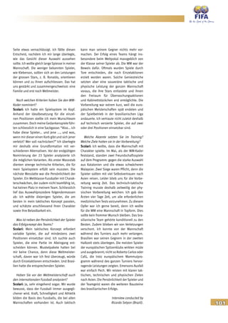 101
Seite etwas vernachlässigt. Ich fällte diesen
Entscheid, nachdem ich mir lange überlegte,
wie das Gesicht dieser Auswahl aussehen
sollte. Ich wollte gleich lange Spiesse in meiner
Mannschaft. Die weniger bekannten Spieler,
wie Kleberson, sollten sich an den Leistungen
der grossen Stars, z. B. Ronaldo, orientieren
können und zu ihnen aufschliessen. Das hat
uns gestärkt und zusammengeschweisst: eine
Familie und erst noch Weltmeister.
Nach welchen Kriterien haben Sie den WM-
Kader nominiert?
Scolari: Ich hatte ein Spielsystem im Kopf.
Anhand der Idealbesetzung für die einzel-
nen Positionen stellte ich mein Wunschteam
zusammen. Doch meine Gedankenspiele führ-
ten schliesslich in eine Sackgasse: “Also... ich
habe diese Spieler... und jene ..., und was,
wenn mir dieser einen Korb gibt und sich jener
verletzt? Wer soll nachrücken?” Ich überlegte
mir deshalb eine Grundformation mit ver-
schiedenen Alternativen. Vor der endgültigen
Nominierung der 23 Spieler analysierte ich
die möglichen Varianten. Als erster Massstab
dienten strenge technische Kriterien, die für
mein Spielsystem erfüllt sein mussten. Die
nächste Messlatte war die Persönlichkeit der
Spieler. Ein Weltklasse-Fussballer mit Charak-
terschwächen, der zudem nicht teamfähig ist,
hat keinen Platz in meinem Team. Schliesslich
lief das Auswahlprozedere folgendermassen
ab: Ich wählte diejenigen Spieler, die am
besten in mein taktisches Konzept passten,
und schätzte anschliessend ihren Charakter
sowie ihre Belastbarkeit ein.
Was ist neben der Persönlichkeit der Spieler
das Erfolgsrezept des Teams?
Scolari: Mein taktisches Konzept erfordert
variable Spieler, die auf mindestens zwei
Positionen einsetzbar sind. Ich suchte auch
Spieler, die eine Partie im Alleingang ent-
scheiden können. Muskelpakete hatten bei
mir keine Chance, denn diese Weltmeister-
schaft, davon war ich fest überzeugt, würde
durch Einzelaktionen entschieden. Und Brasi-
lien hatte die entsprechenden Spieler.
Haben Sie vor der Weltmeisterschaft auch
den internationalen Fussball analysiert?
Scolari: Ja, sehr eingehend sogar. Mir wurde
bewusst, dass der Fussball immer ausgegli-
chener wird. Kraft, Schnelligkeit und Athletik
bilden die Basis des Fussballs, die bei allen
Mannschaften vorhanden ist. Auch taktisch
kann man seinem Gegner nichts mehr vor-
machen. Der Erfolg eines Teams hängt ins-
besondere beim Weltpokal massgeblich von
der Klasse seiner Spieler ab. Die WM war der
Beweis dafür. Oftmals wurden Spiele durch
Tore entschieden, die nach Einzelaktionen
erzielt worden waren. Solche Geniestreiche
setzten aber eine souveräne taktische und
physische Leistung der ganzen Mannschaft
voraus, die ihre Stars entlastete und ihnen
den Freiraum für Überraschungsaktionen
und Kabinettstückchen erst ermöglichte. Die
Vorbereitung war extrem kurz, weil die euro-
päischen Meisterschaften spät endeten und
der Spielbetrieb in der brasilianischen Liga
andauerte. Ich vertraute nicht zuletzt deshalb
auf technisch versierte Spieler, die auf zwei
oder drei Positionen einsetzbar sind.
Welche Akzente setzten Sie im Training?
Welche Ziele hatten sie in der Vorbereitung?
Scolari: Ich wollte, dass die Mannschaft mit
Charakter spielte. Im Mai, als der WM-Kader
feststand, standen zwei Freundschaftsspiele
auf dem Programm: gegen die starke Auswahl
aus Katalonien und die etwas schwächeren
Malaysier. Zwei Siege waren Pflicht, denn die
Spieler sollten mit viel Selbstvertrauen nach
Asien reisen. Leider blieb uns für die Vorbe-
reitung wenig Zeit. Das technisch-taktische
Training musste deshalb zeitweilig der phy-
sischen Vorbereitung weichen: Ich gab den
Ärzten vier Tage Zeit, um alle erforderlichen
medizinischen Tests vorzunehmen. Zu diesem
Opfer war ich gerne bereit, denn ich wollte
für die WM eine Mannschaft in Topform. Dies
sollte kein frommer Wunsch bleiben. Das bra-
silianische Team gehörte konditionell zu den
Besten. Zudem blieben wir von Verletzungen
verschont. Ich konnte von der Mannschaft
während des Turniers auch mehr verlangen.
Brasilien war seinen Gegnern in der zweiten
Halbzeit stets überlegen. Die meisten Spieler
der europäischen Spitzenklubs wirkten müde
und ausgebrannt; nichtso Roberto Carlosoder
Cafú, die trotz europäischem Mammutpro-
gramm während des ganzen Turniers hervor-
ragende Leistungen zeigten. Emersons Ausfall
war einfach Pech. Wir reisten mit klaren tak-
tischen, technischen und physischen Zielen
nach Asien. Die Persönlichkeit der Spieler und
der Teamgeist waren die weiteren Bausteine
des brasilianischen Erfolgs.
Interview conducted by
Ricardo Setyon (Brazil).
 